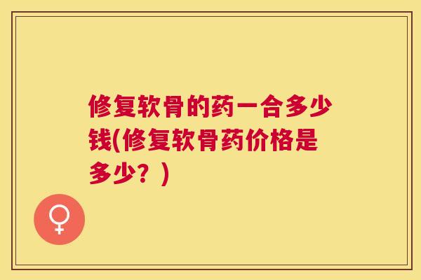 修复软骨的药一合多少钱(修复软骨药价格是多少？)