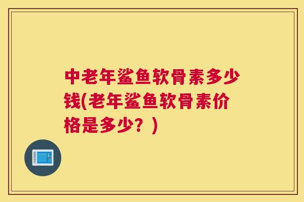 中老年鲨鱼软骨素多少钱(老年鲨鱼软骨素价格是多少？)