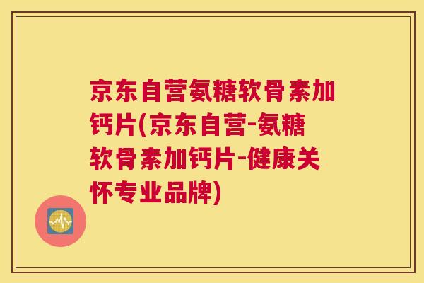 京东自营氨糖软骨素加钙片(京东自营-氨糖软骨素加钙片-健康关怀专业品牌)