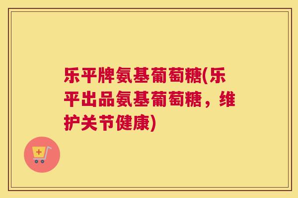 乐平牌氨基葡萄糖(乐平出品氨基葡萄糖，维护关节健康)