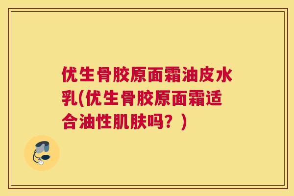 优生骨胶原面霜油皮水乳(优生骨胶原面霜适合油性肌肤吗？)