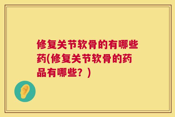 修复关节软骨的有哪些药(修复关节软骨的药品有哪些？)