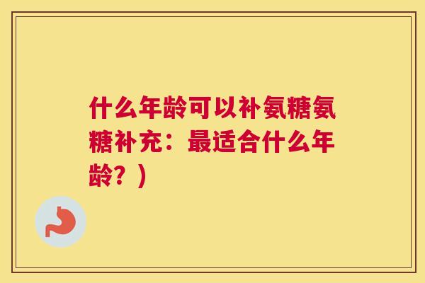 什么年龄可以补氨糖氨糖补充：最适合什么年龄？)