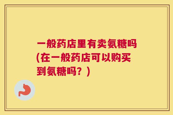 一般药店里有卖氨糖吗(在一般药店可以购买到氨糖吗？)