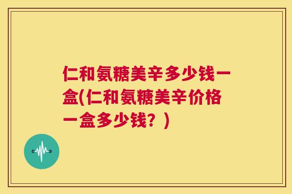 仁和氨糖美辛多少钱一盒(仁和氨糖美辛价格一盒多少钱？)