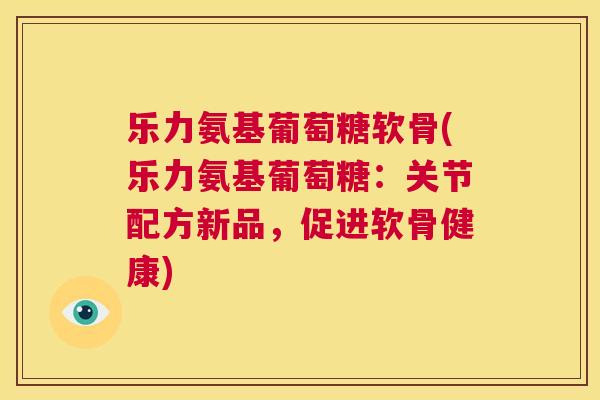 乐力氨基葡萄糖软骨(乐力氨基葡萄糖：关节配方新品，促进软骨健康)