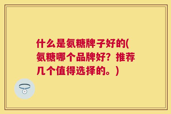 什么是氨糖牌子好的(氨糖哪个品牌好？推荐几个值得选择的。)
