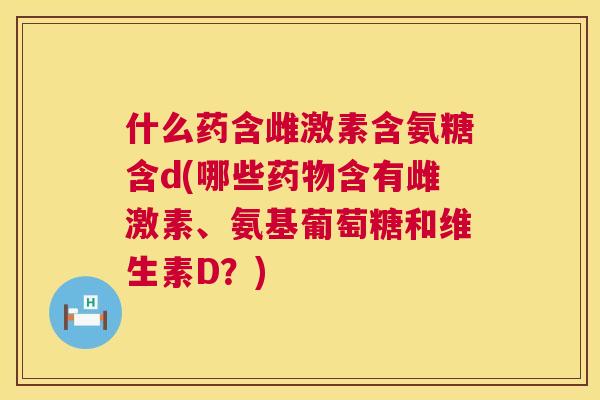 什么药含雌激素含氨糖含d(哪些含有雌激素、氨基葡萄糖和维生素D？)