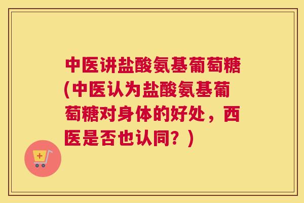 中医讲盐酸氨基葡萄糖(中医认为盐酸氨基葡萄糖对身体的好处，西医是否也认同？)