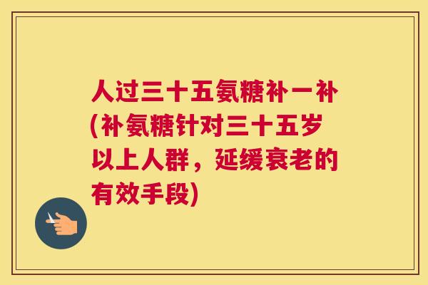 人过三十五氨糖补一补(补氨糖针对三十五岁以上人群，延缓衰老的有效手段)