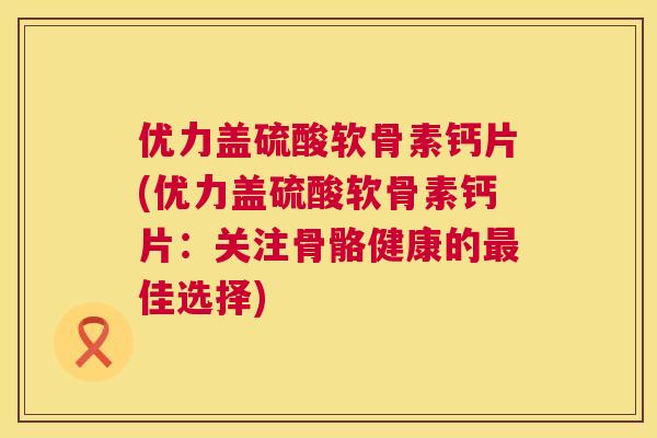优力盖硫酸软骨素钙片(优力盖硫酸软骨素钙片：关注骨骼健康的最佳选择)