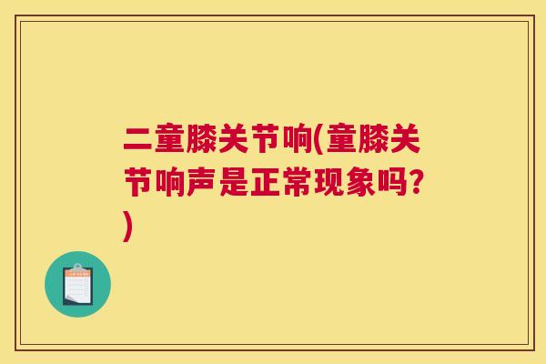二童膝关节响(童膝关节响声是正常现象吗？)