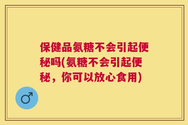保健品氨糖不会引起便秘吗(氨糖不会引起便秘，你可以放心食用)
