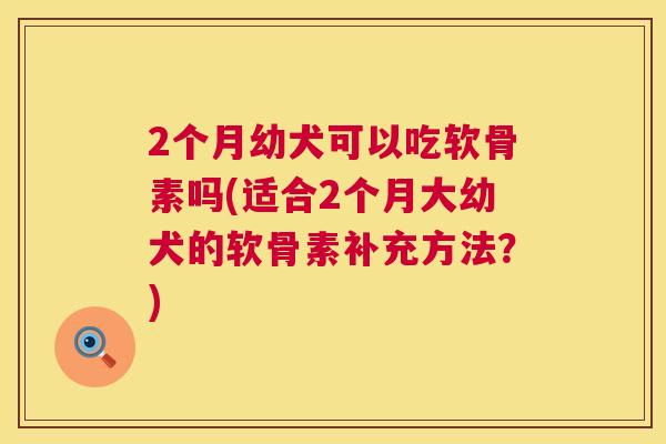 2个月幼犬可以吃软骨素吗(适合2个月大幼犬的软骨素补充方法？)