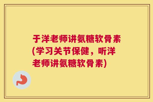 于洋老师讲氨糖软骨素(学习关节保健，听洋老师讲氨糖软骨素)