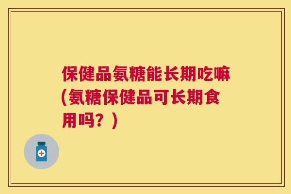 保健品氨糖能长期吃嘛(氨糖保健品可长期食用吗？)