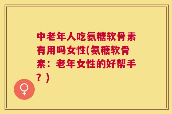 中老年人吃氨糖软骨素有用吗女性(氨糖软骨素：老年女性的好帮手？)