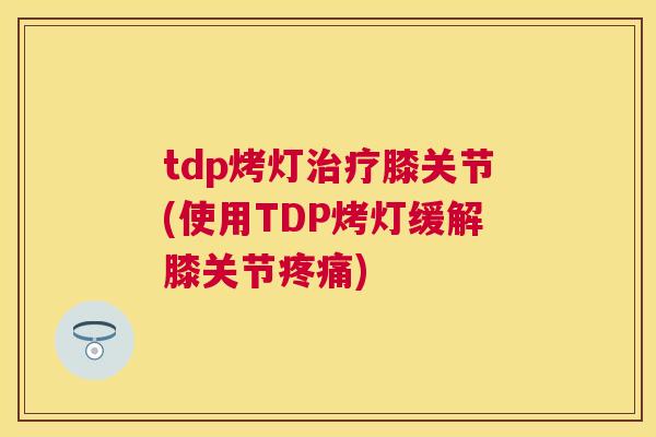 tdp烤灯治疗膝关节(使用TDP烤灯缓解膝关节疼痛)