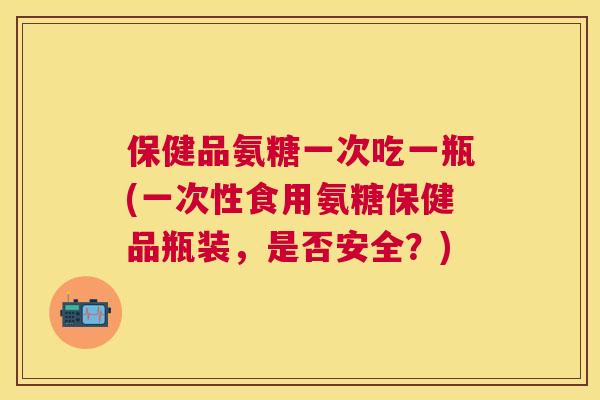 保健品氨糖一次吃一瓶(一次性食用氨糖保健品瓶装，是否安全？)