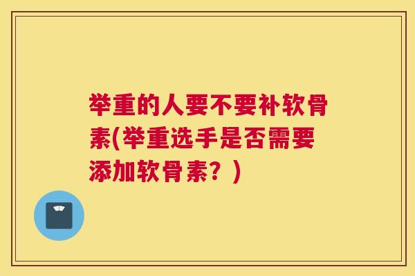 举重的人要不要补软骨素(举重选手是否需要添加软骨素？)