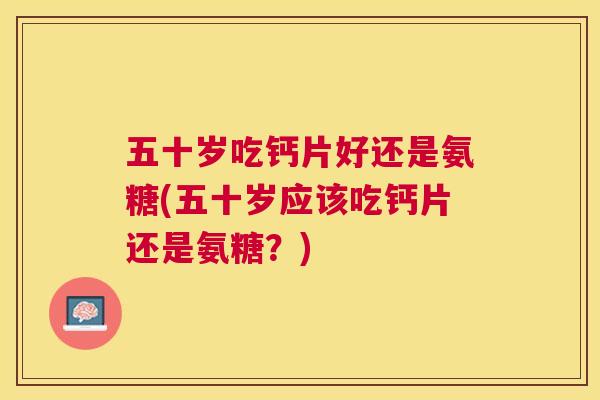 五十岁吃钙片好还是氨糖(五十岁应该吃钙片还是氨糖？)