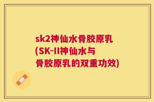 sk2神仙水骨胶原乳(SK-II神仙水与骨胶原乳的双重功效)