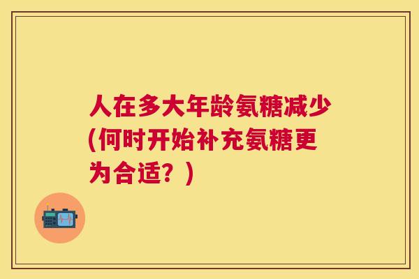 人在多大年龄氨糖减少(何时开始补充氨糖更为合适？)