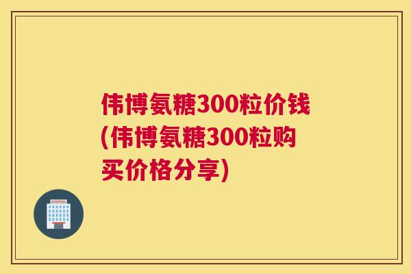 伟博氨糖300粒价钱(伟博氨糖300粒购买价格分享)