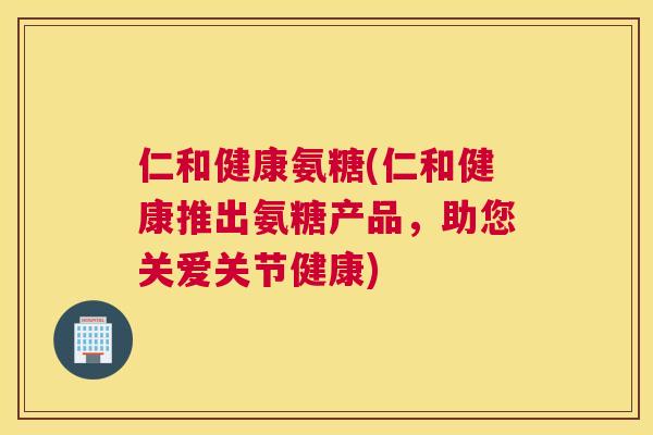 仁和健康氨糖(仁和健康推出氨糖产品，助您关爱关节健康)