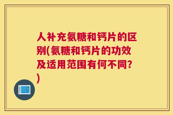 人补充氨糖和钙片的区别(氨糖和钙片的功效及适用范围有何不同？)