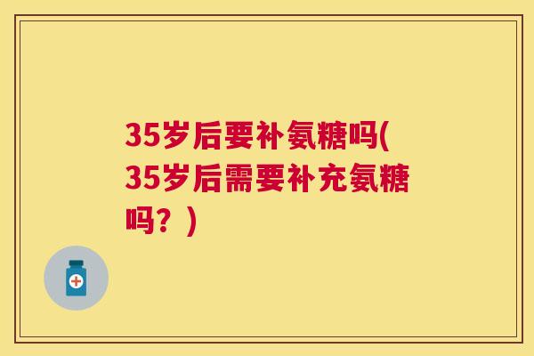 35岁后要补氨糖吗(35岁后需要补充氨糖吗？)