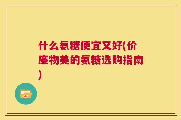 什么氨糖便宜又好(价廉物美的氨糖选购指南)