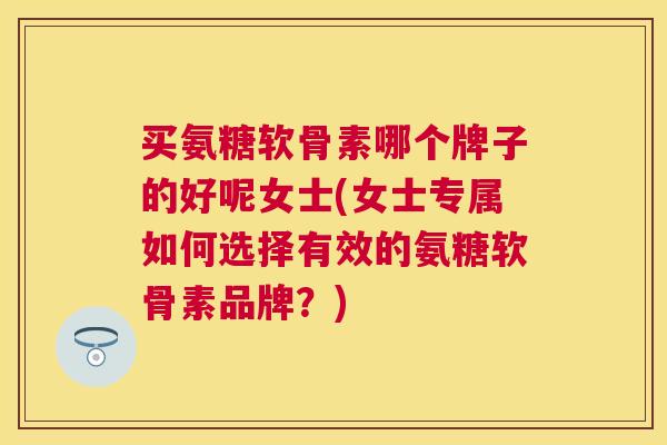 买氨糖软骨素哪个牌子的好呢女士(女士专属如何选择有效的氨糖软骨素品牌？)