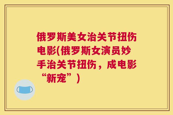 俄罗斯美女关节扭伤电影(俄罗斯女演员妙手关节扭伤，成电影“新宠”)