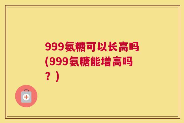 999氨糖可以长高吗(999氨糖能增高吗？)