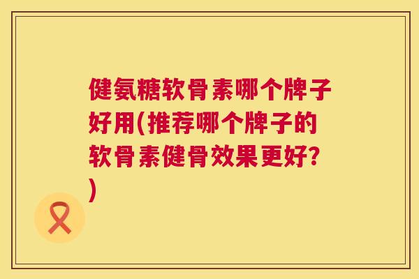 健氨糖软骨素哪个牌子好用(推荐哪个牌子的软骨素健骨效果更好？)