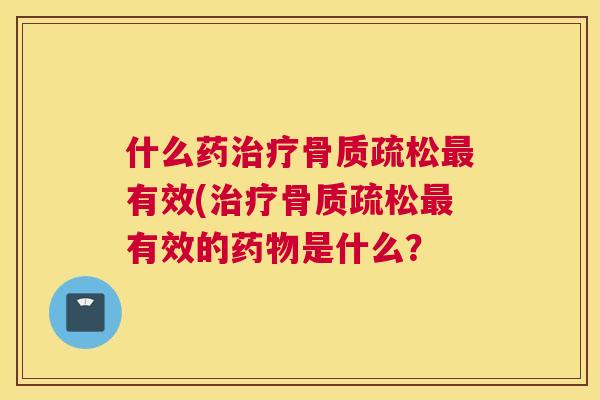 什么药治疗骨质疏松最有效(治疗骨质疏松最有效的药物是什么？