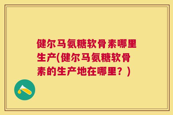 健尔马氨糖软骨素哪里生产(健尔马氨糖软骨素的生产地在哪里？)