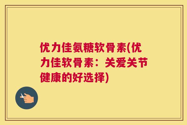 优力佳氨糖软骨素(优力佳软骨素：关爱关节健康的好选择)
