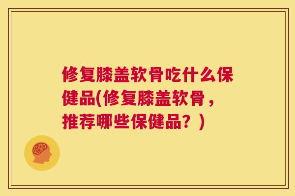 修复膝盖软骨吃什么保健品(修复膝盖软骨，推荐哪些保健品？)