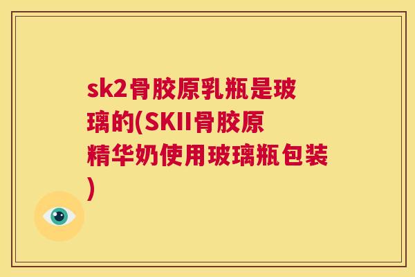 sk2骨胶原乳瓶是玻璃的(SKII骨胶原精华奶使用玻璃瓶包装)