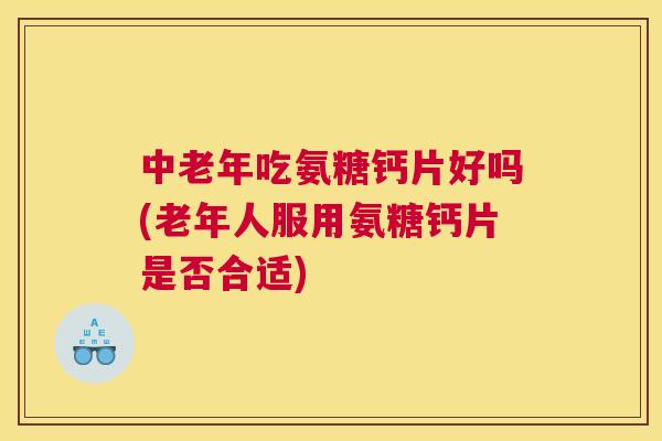 中老年吃氨糖钙片好吗(老年人服用氨糖钙片是否合适)