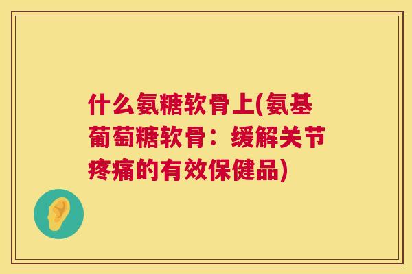 什么氨糖软骨上(氨基葡萄糖软骨：缓解关节疼痛的有效保健品)