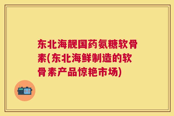 东北海靓国药氨糖软骨素(东北海鲜制造的软骨素产品惊艳市场)