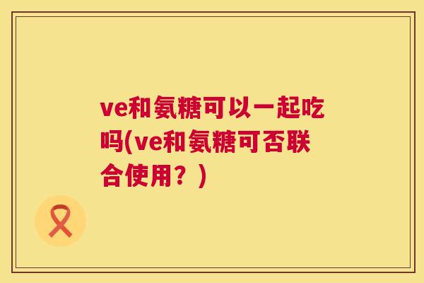 ve和氨糖可以一起吃吗(ve和氨糖可否联合使用？)