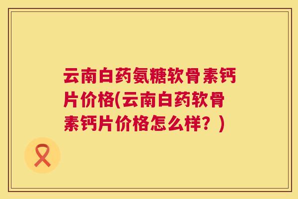 云南白药氨糖软骨素钙片价格(云南白药软骨素钙片价格怎么样？)