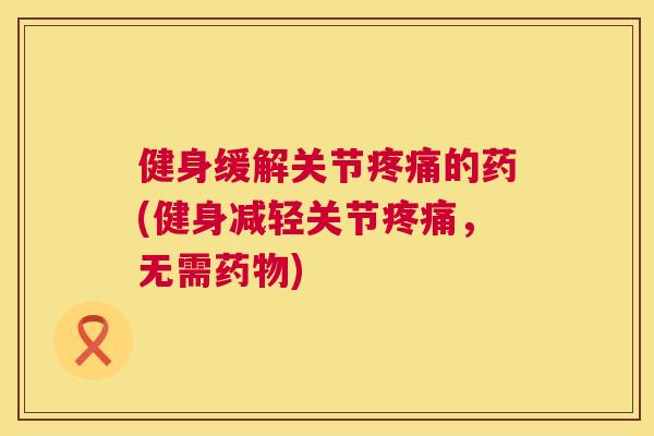 健身缓解关节疼痛的药(健身减轻关节疼痛，无需药物)