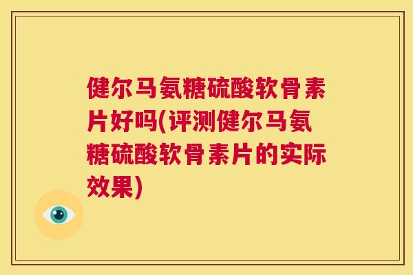 健尔马氨糖硫酸软骨素片好吗(评测健尔马氨糖硫酸软骨素片的实际效果)