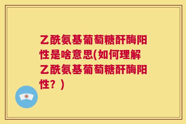 乙酰氨基葡萄糖酐酶阳性是啥意思(如何理解乙酰氨基葡萄糖酐酶阳性？)