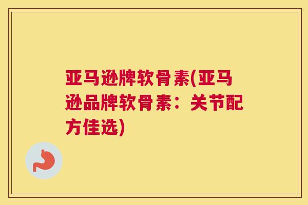 亚马逊牌软骨素(亚马逊品牌软骨素：关节配方佳选)